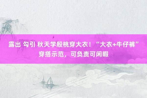 露出 勾引 秋天学殷桃穿大衣！“大衣+牛仔裤”穿搭示范，可负责可闲暇