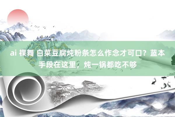 ai 裸舞 白菜豆腐炖粉条怎么作念才可口？蓝本手段在这里，炖一锅都吃不够