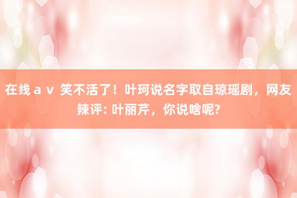 在线ａｖ 笑不活了！叶珂说名字取自琼瑶剧，网友辣评: 叶丽芹，你说啥呢?