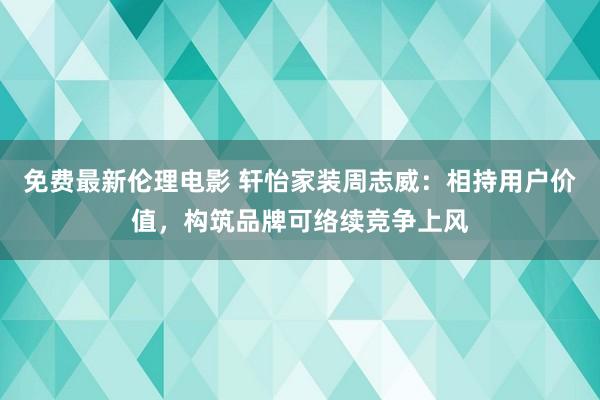 免费最新伦理电影 轩怡家装周志威：相持用户价值，构筑品牌可络续竞争上风