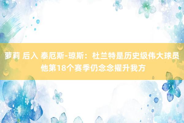 萝莉 后入 泰厄斯-琼斯：杜兰特是历史级伟大球员 他第18个赛季仍念念擢升我方