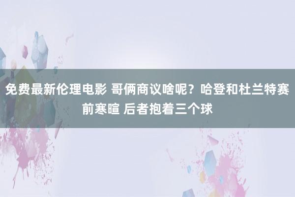 免费最新伦理电影 哥俩商议啥呢？哈登和杜兰特赛前寒暄 后者抱着三个球