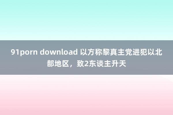 91porn download 以方称黎真主党进犯以北部地区，致2东谈主升天