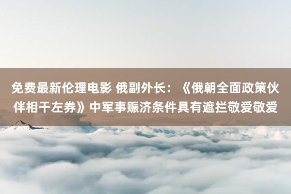 免费最新伦理电影 俄副外长：《俄朝全面政策伙伴相干左券》中军事赈济条件具有遮拦敬爱敬爱