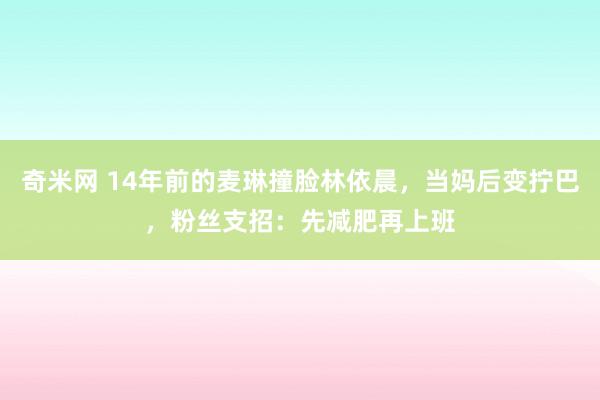 奇米网 14年前的麦琳撞脸林依晨，当妈后变拧巴，粉丝支招：先减肥再上班