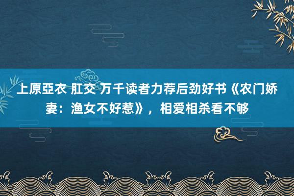 上原亞衣 肛交 万千读者力荐后劲好书《农门娇妻：渔女不好惹》，相爱相杀看不够