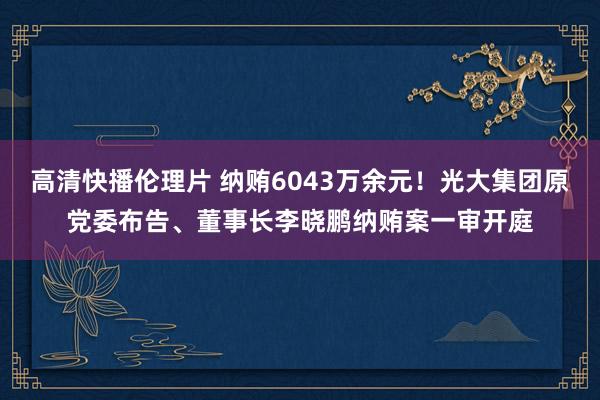 高清快播伦理片 纳贿6043万余元！光大集团原党委布告、董事长李晓鹏纳贿案一审开庭