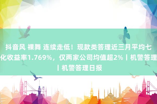 抖音风 裸舞 连续走低！现款类答理近三月平均七日年化收益率1.769%，仅两家公司均值超2%丨机警答理日报