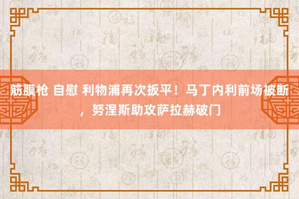 筋膜枪 自慰 利物浦再次扳平！马丁内利前场被断，努涅斯助攻萨拉赫破门