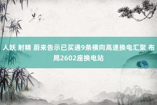 人妖 射精 蔚来告示已买通9条横向高速换电汇聚 布局2602座换电站