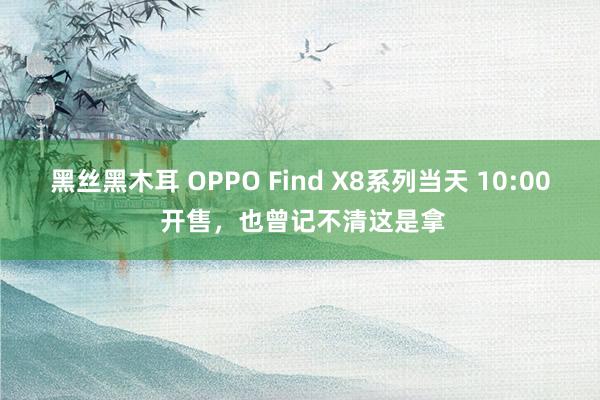 黑丝黑木耳 OPPO Find X8系列当天 10:00 开售，也曾记不清这是拿