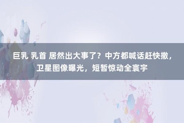 巨乳 乳首 居然出大事了？中方都喊话赶快撤，卫星图像曝光，短暂惊动全寰宇