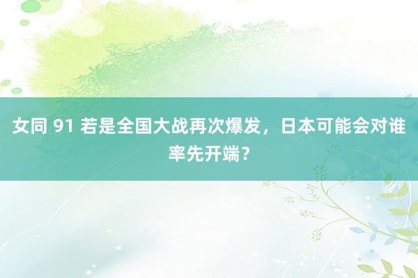 女同 91 若是全国大战再次爆发，日本可能会对谁率先开端？