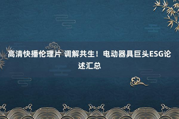 高清快播伦理片 调解共生！电动器具巨头ESG论述汇总