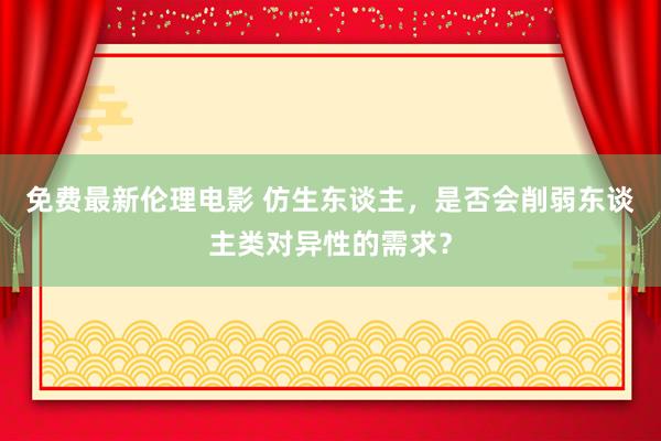 免费最新伦理电影 仿生东谈主，是否会削弱东谈主类对异性的需求？