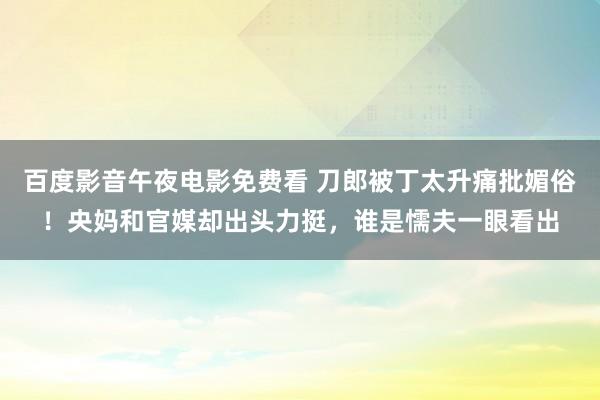 百度影音午夜电影免费看 刀郎被丁太升痛批媚俗！央妈和官媒却出头力挺，谁是懦夫一眼看出