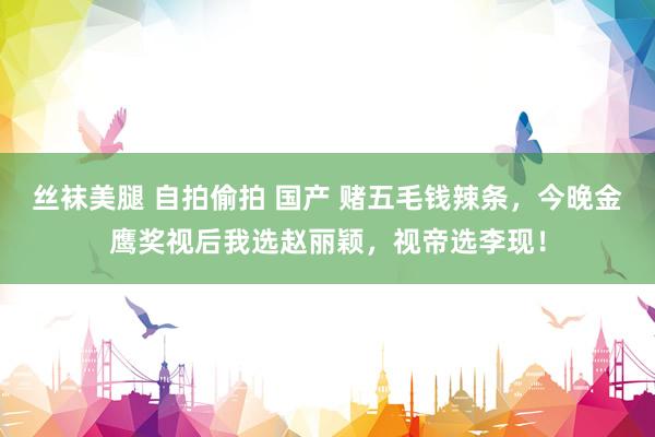 丝袜美腿 自拍偷拍 国产 赌五毛钱辣条，今晚金鹰奖视后我选赵丽颖，视帝选李现！