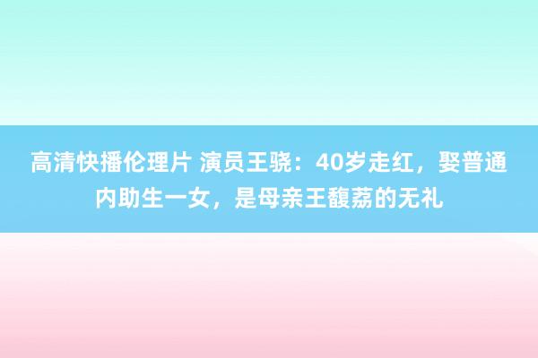 高清快播伦理片 演员王骁：40岁走红，娶普通内助生一女，是母亲王馥荔的无礼