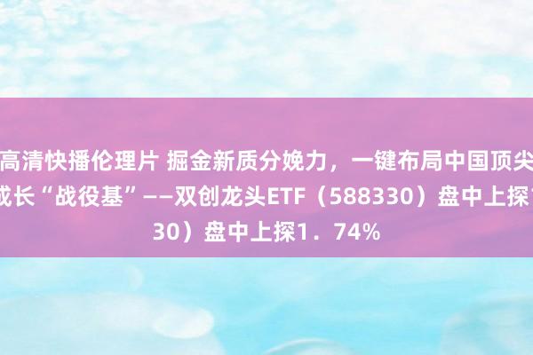 高清快播伦理片 掘金新质分娩力，一键布局中国顶尖科技！成长“战役基”——双创龙头ETF（588330）盘中上探1．74%