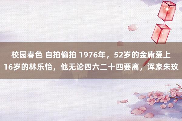 校园春色 自拍偷拍 1976年，52岁的金庸爱上16岁的林乐怡，他无论四六二十四要离，浑家朱玫