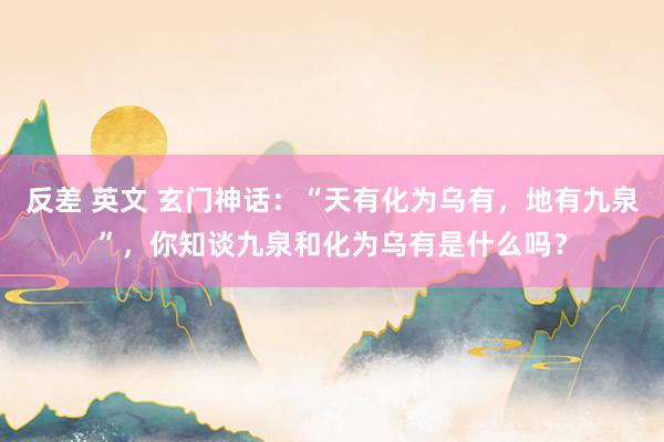 反差 英文 玄门神话：“天有化为乌有，地有九泉”，你知谈九泉和化为乌有是什么吗？