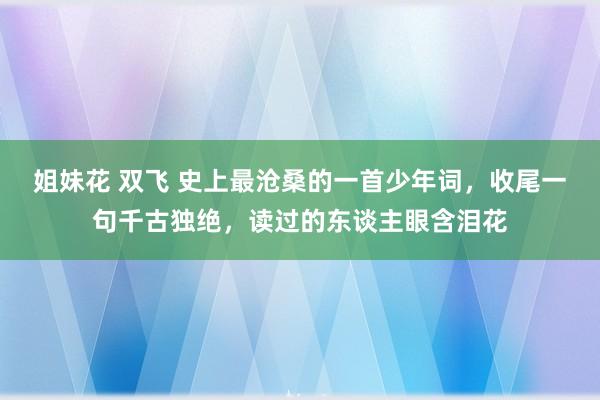 姐妹花 双飞 史上最沧桑的一首少年词，收尾一句千古独绝，读过的东谈主眼含泪花