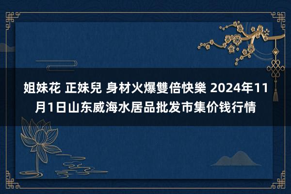 姐妹花 正妹兒 身材火爆雙倍快樂 2024年11月1日山东威海水居品批发市集价钱行情