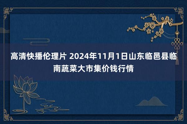 高清快播伦理片 2024年11月1日山东临邑县临南蔬菜大市集价钱行情