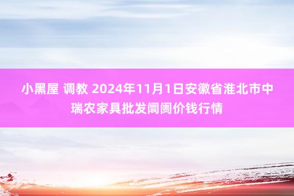 小黑屋 调教 2024年11月1日安徽省淮北市中瑞农家具批发阛阓价钱行情