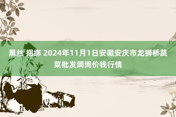 黑丝 捆绑 2024年11月1日安徽安庆市龙狮桥蔬菜批发阛阓价钱行情