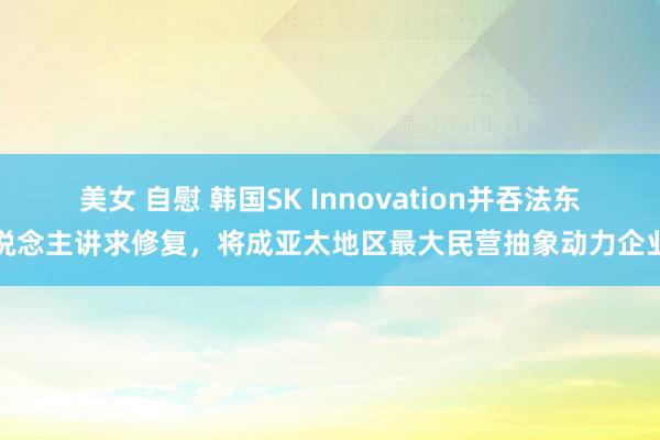 美女 自慰 韩国SK Innovation并吞法东说念主讲求修复，将成亚太地区最大民营抽象动力企业