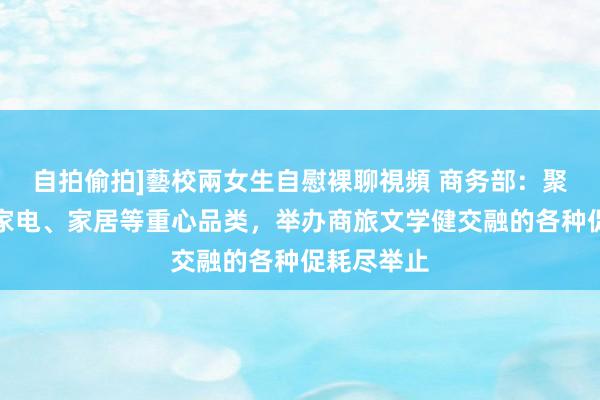 自拍偷拍]藝校兩女生自慰裸聊視頻 商务部：聚焦汽车、家电、家居等重心品类，举办商旅文学健交融的各种促耗尽举止