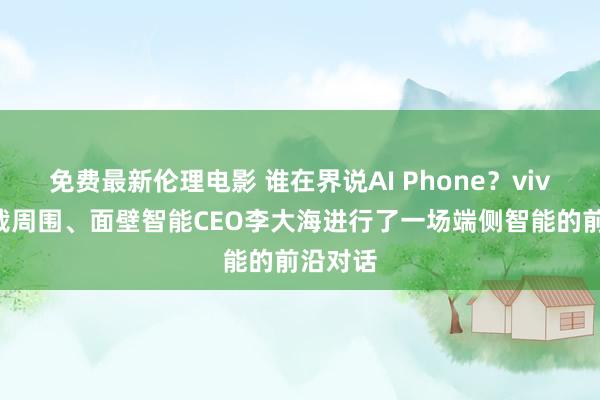 免费最新伦理电影 谁在界说AI Phone？vivo副总裁周围、面壁智能CEO李大海进行了一场端侧智能的前沿对话