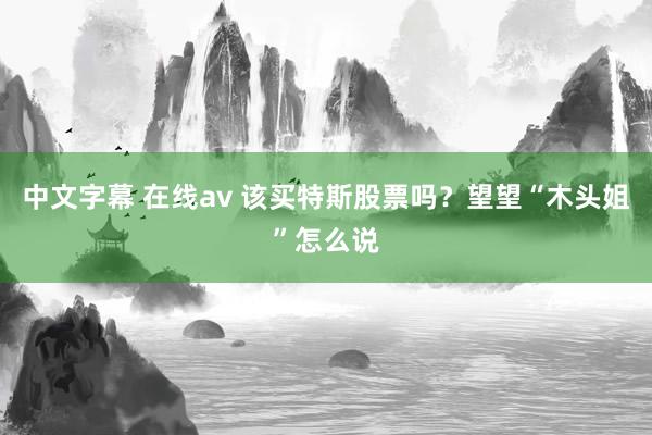 中文字幕 在线av 该买特斯股票吗？望望“木头姐”怎么说