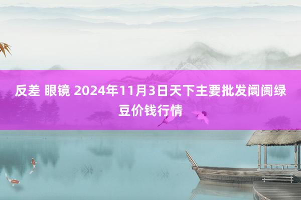 反差 眼镜 2024年11月3日天下主要批发阛阓绿豆价钱行情