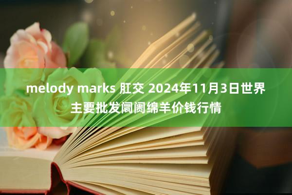 melody marks 肛交 2024年11月3日世界主要批发阛阓绵羊价钱行情