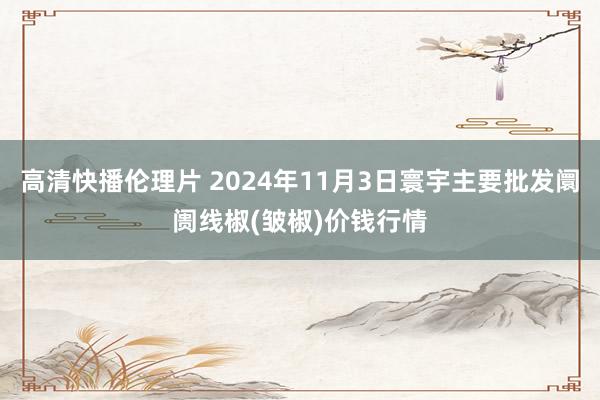 高清快播伦理片 2024年11月3日寰宇主要批发阛阓线椒(皱椒)价钱行情