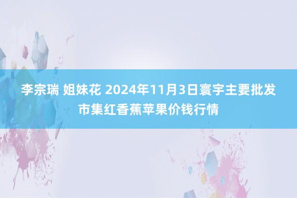 李宗瑞 姐妹花 2024年11月3日寰宇主要批发市集红香蕉苹果价钱行情