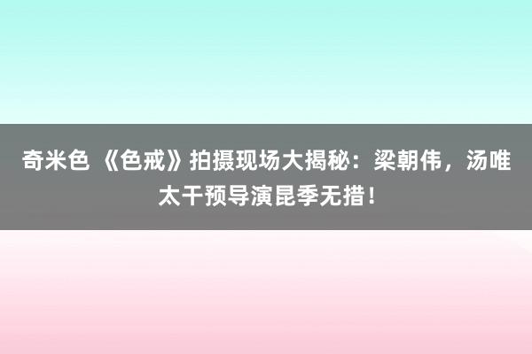 奇米色 《色戒》拍摄现场大揭秘：梁朝伟，汤唯太干预导演昆季无措！