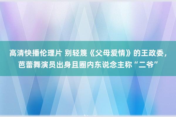 高清快播伦理片 别轻篾《父母爱情》的王政委，芭蕾舞演员出身且圈内东说念主称“二爷”