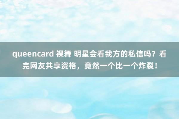 queencard 裸舞 明星会看我方的私信吗？看完网友共享资格，竟然一个比一个炸裂！