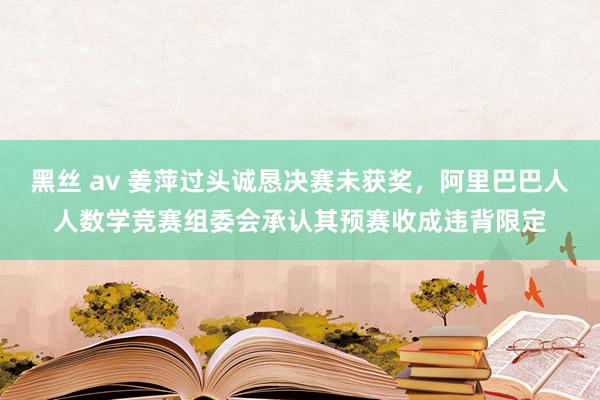 黑丝 av 姜萍过头诚恳决赛未获奖，阿里巴巴人人数学竞赛组委会承认其预赛收成违背限定