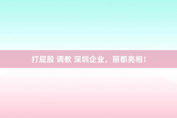 打屁股 调教 深圳企业，丽都亮相！