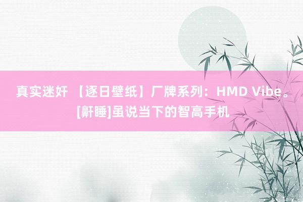 真实迷奸 【逐日壁纸】厂牌系列：HMD Vibe。 [鼾睡]虽说当下的智高手机