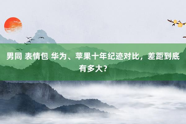 男同 表情包 华为、苹果十年纪迹对比，差距到底有多大？