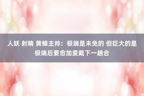 人妖 射精 黄蜂主帅：极端是未免的 但巨大的是极端后要愈加爱戴下一趟合