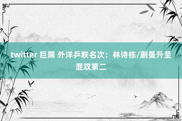 twitter 巨屌 外洋乒联名次：林诗栋/蒯曼升至混双第二