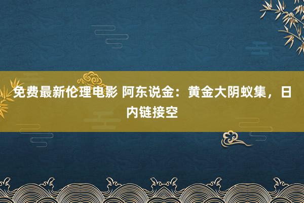 免费最新伦理电影 阿东说金：黄金大阴蚁集，日内链接空