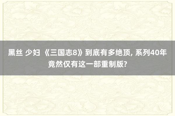 黑丝 少妇 《三国志8》到底有多绝顶， 系列40年竟然仅有这一部重制版?