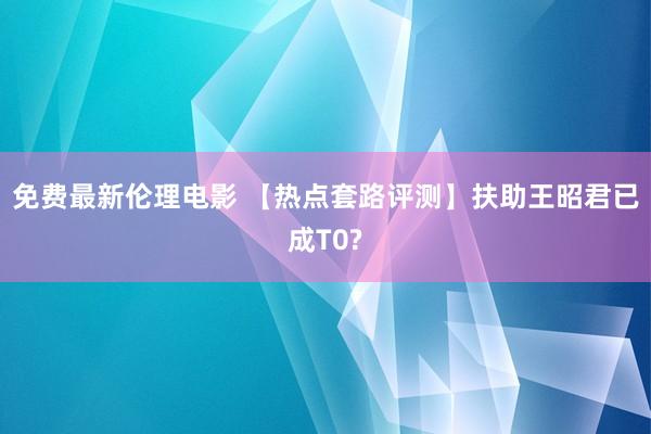 免费最新伦理电影 【热点套路评测】扶助王昭君已成T0?